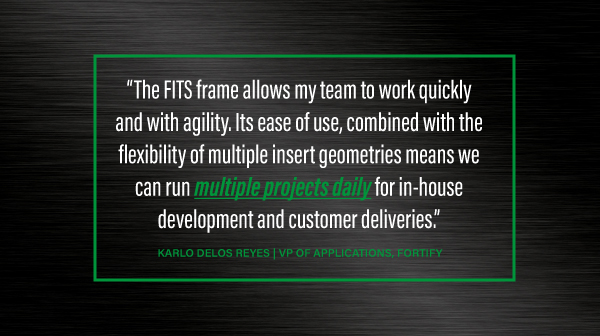 The FITS frame allows my team to work quickly and with agility. Its ease of use, combined with the flexibility of multiple insert geometries means we can run multiple projects daily for in-house development and customer deliveries.